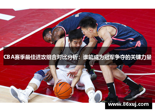 CBA赛季最佳进攻组合对比分析：谁能成为冠军争夺的关键力量